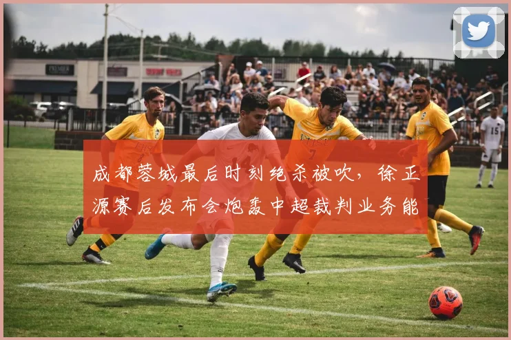 成都蓉城最后时刻绝杀被吹，徐正源赛后发布会炮轰中超裁判业务能力