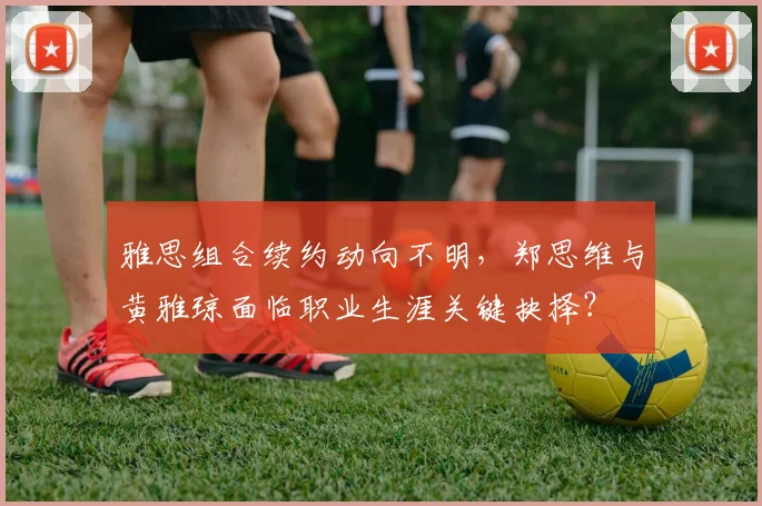 雅思组合续约动向不明，郑思维与黄雅琼面临职业生涯关键抉择？
