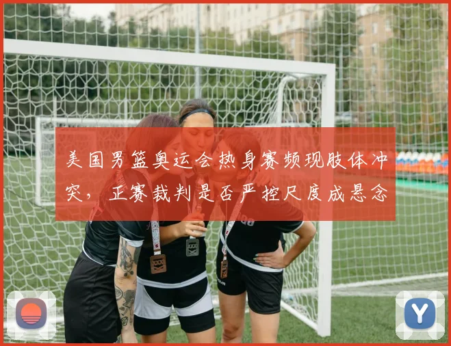 美国男篮奥运会热身赛频现肢体冲突，正赛裁判是否严控尺度成悬念