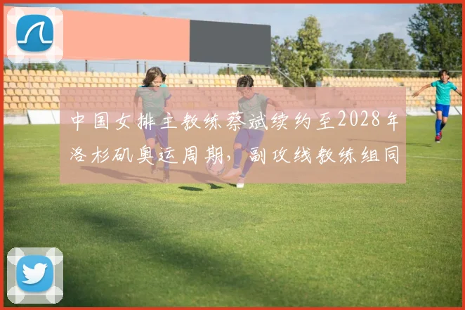 中国女排主教练蔡斌续约至2028年洛杉矶奥运周期,副攻线教练组同步调整