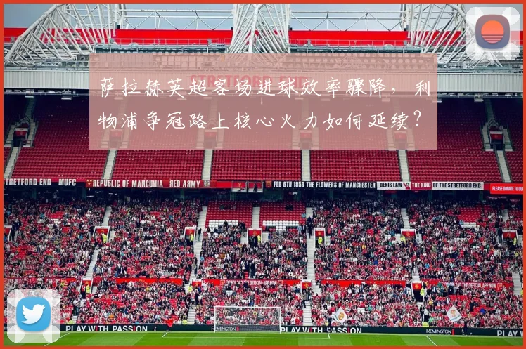 萨拉赫英超客场进球效率骤降，利物浦争冠路上核心火力如何延续？