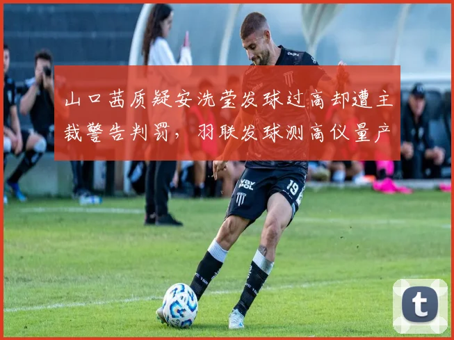 山口茜质疑安洗莹发球过高却遭主裁警告判罚，羽联发球测高仪量产应用进程加速推进