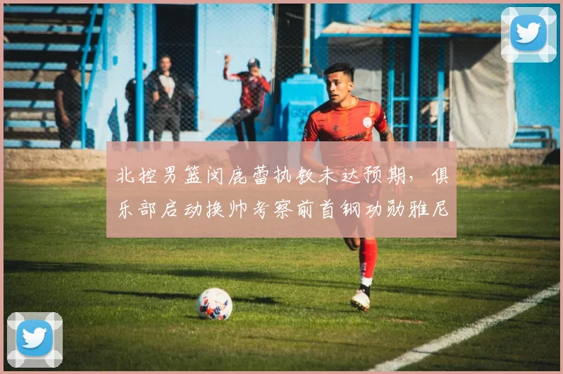 北控男篮闵鹿蕾执教未达预期，俱乐部启动换帅考察前首钢功勋雅尼斯