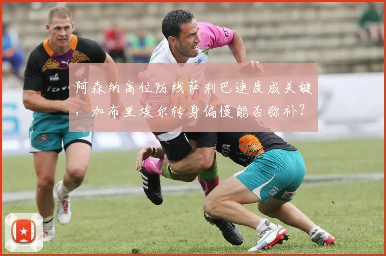 阿森纳高位防线萨利巴速度成关键，加布里埃尔转身偏慢能否弥补？