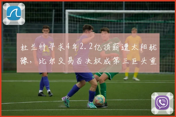 杜兰特寻求4年2.2亿顶薪遭太阳犹豫，比尔交易否决权成第三巨头重组阻碍